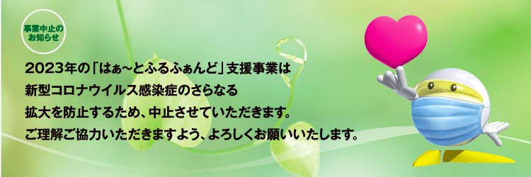 事業中止のお知らせ 2022年の「はぁ～とふるふぁんど」支援事業は新型コロナウイルス感染症のさらなる拡大を防止するため、中止させていただきます。ご理解ご協力いただきますよう、よろしくお願いいたします。